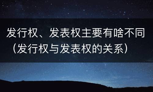 发行权、发表权主要有啥不同（发行权与发表权的关系）