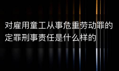 对雇用童工从事危重劳动罪的定罪刑事责任是什么样的