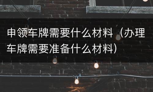 申领车牌需要什么材料（办理车牌需要准备什么材料）