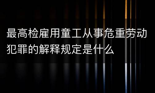 最高检雇用童工从事危重劳动犯罪的解释规定是什么