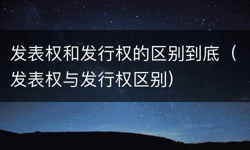 发表权和发行权的区别到底（发表权与发行权区别）