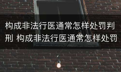 构成非法行医通常怎样处罚判刑 构成非法行医通常怎样处罚判刑人员