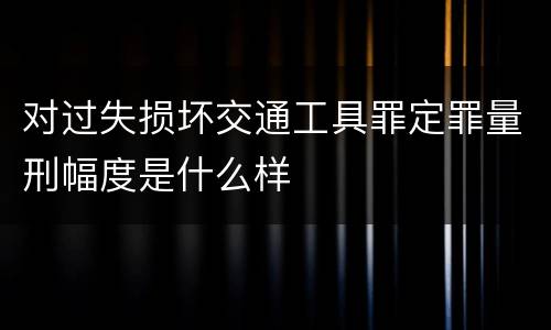 对过失损坏交通工具罪定罪量刑幅度是什么样