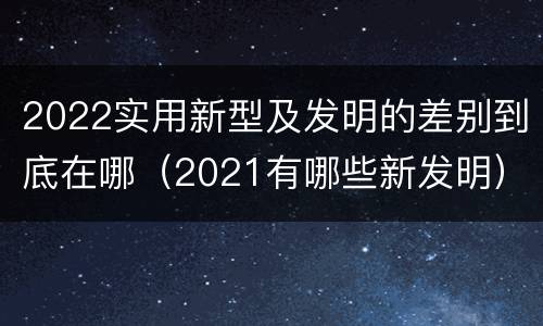 2022实用新型及发明的差别到底在哪（2021有哪些新发明）