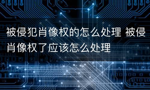 被侵犯肖像权的怎么处理 被侵肖像权了应该怎么处理