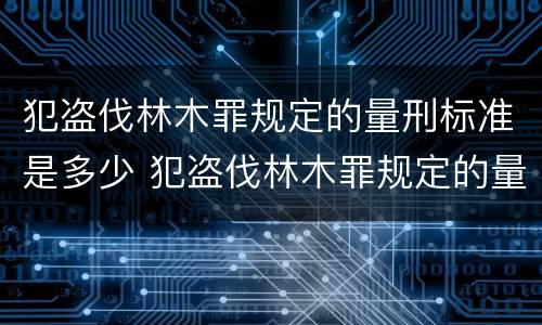 犯盗伐林木罪规定的量刑标准是多少 犯盗伐林木罪规定的量刑标准是多少