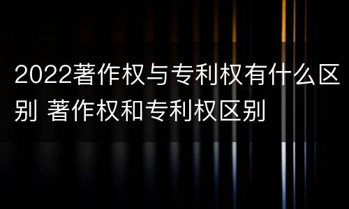 2022著作权与专利权有什么区别 著作权和专利权区别