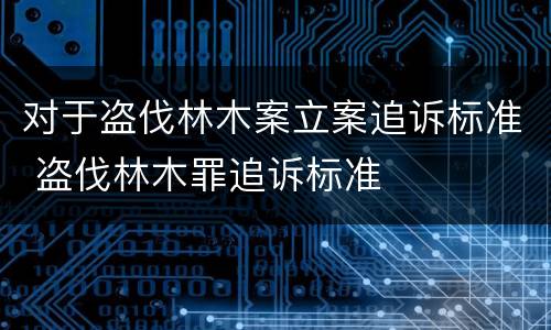 对于盗伐林木案立案追诉标准 盗伐林木罪追诉标准