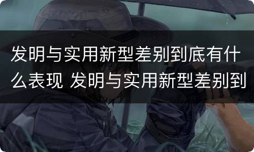 发明与实用新型差别到底有什么表现 发明与实用新型差别到底有什么表现和作用