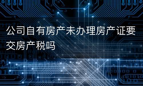 公司自有房产未办理房产证要交房产税吗