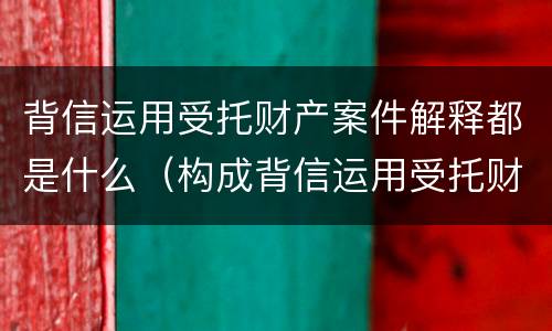 背信运用受托财产案件解释都是什么（构成背信运用受托财产罪）