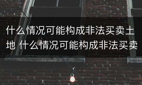 什么情况可能构成非法买卖土地 什么情况可能构成非法买卖土地罪