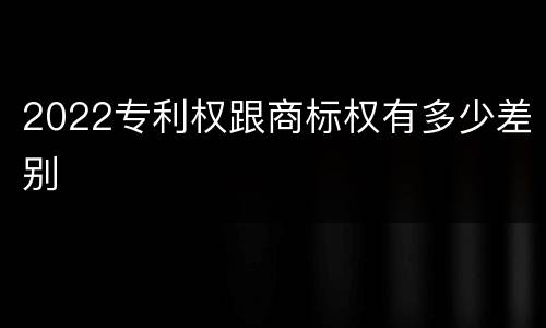 2022专利权跟商标权有多少差别