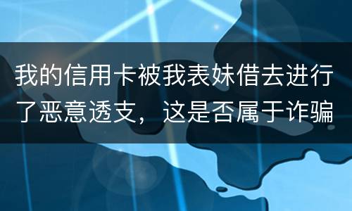我的信用卡被我表妹借去进行了恶意透支，这是否属于诈骗