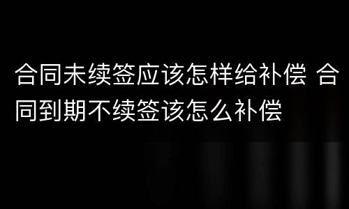 合同未续签应该怎样给补偿 合同到期不续签该怎么补偿
