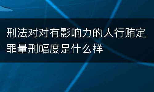 刑法对对有影响力的人行贿定罪量刑幅度是什么样