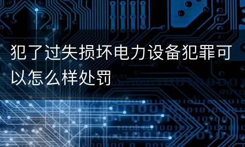 犯了过失损坏电力设备犯罪可以怎么样处罚