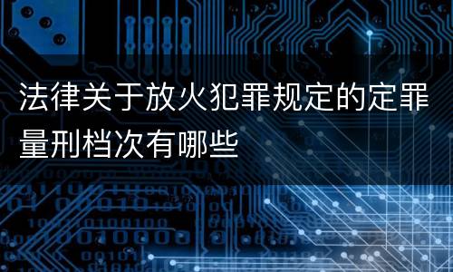 法律关于放火犯罪规定的定罪量刑档次有哪些