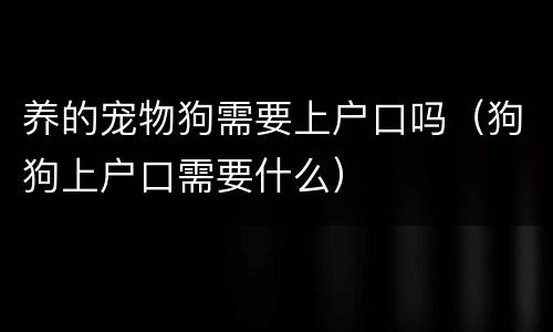 养的宠物狗需要上户口吗（狗狗上户口需要什么）