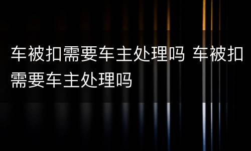 车被扣需要车主处理吗 车被扣需要车主处理吗