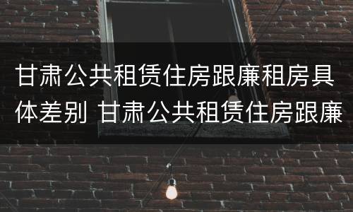 甘肃公共租赁住房跟廉租房具体差别 甘肃公共租赁住房跟廉租房具体差别是什么
