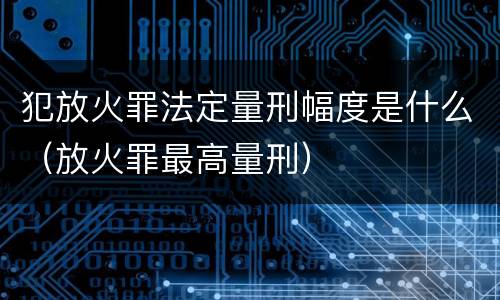 犯放火罪法定量刑幅度是什么（放火罪最高量刑）
