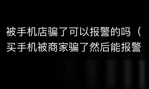 被手机店骗了可以报警的吗（买手机被商家骗了然后能报警吗）
