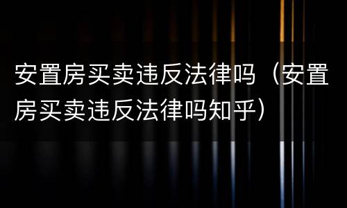 安置房买卖违反法律吗（安置房买卖违反法律吗知乎）