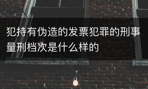 犯持有伪造的发票犯罪的刑事量刑档次是什么样的