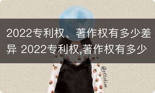 2022专利权、著作权有多少差异 2022专利权,著作权有多少差异呢