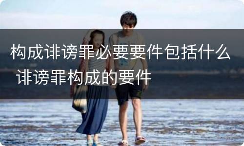 构成诽谤罪必要要件包括什么 诽谤罪构成的要件