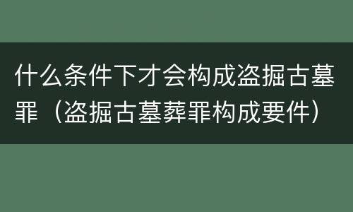 什么条件下才会构成盗掘古墓罪（盗掘古墓葬罪构成要件）