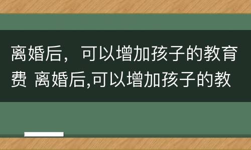 离婚后，可以增加孩子的教育费 离婚后,可以增加孩子的教育费用吗