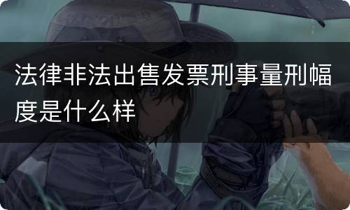 法律非法出售发票刑事量刑幅度是什么样