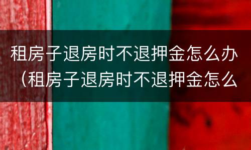 租房子退房时不退押金怎么办（租房子退房时不退押金怎么办理）