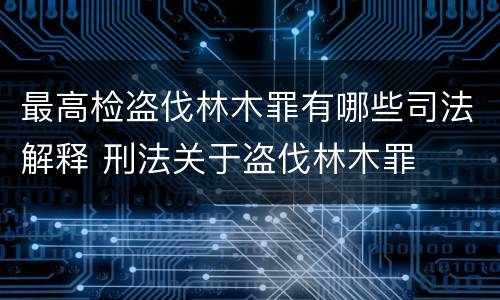 最高检盗伐林木罪有哪些司法解释 刑法关于盗伐林木罪