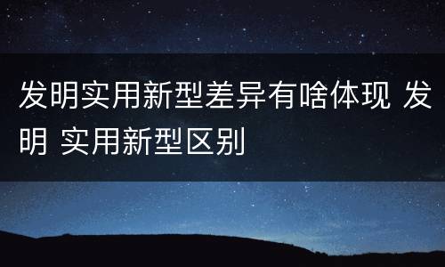 发明实用新型差异有啥体现 发明 实用新型区别