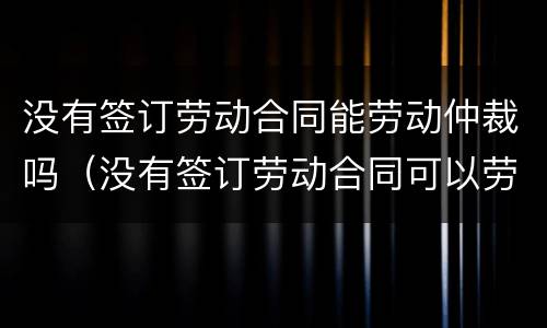 没有签订劳动合同能劳动仲裁吗（没有签订劳动合同可以劳动仲裁吗）
