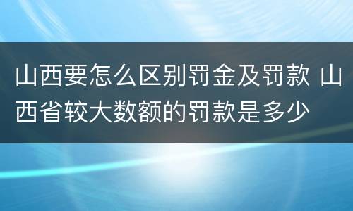山西要怎么区别罚金及罚款 山西省较大数额的罚款是多少