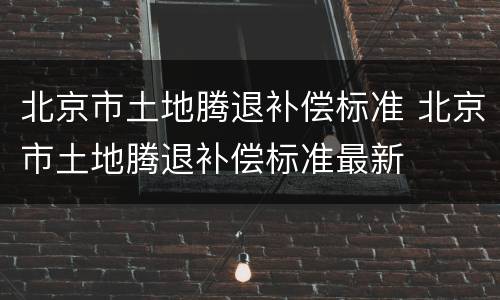 北京市土地腾退补偿标准 北京市土地腾退补偿标准最新