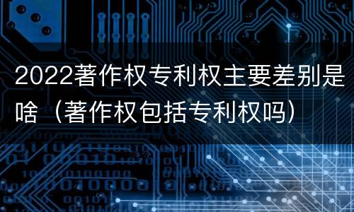 2022著作权专利权主要差别是啥（著作权包括专利权吗）