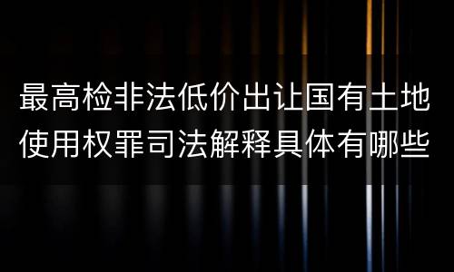 最高检非法低价出让国有土地使用权罪司法解释具体有哪些内容