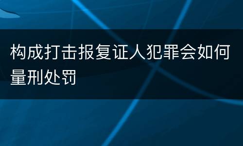 构成打击报复证人犯罪会如何量刑处罚