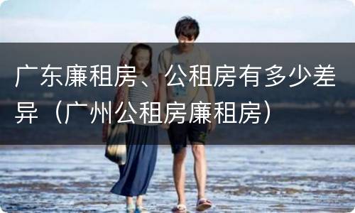 广东廉租房、公租房有多少差异（广州公租房廉租房）
