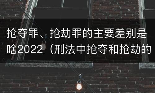 抢夺罪、抢劫罪的主要差别是啥2022（刑法中抢夺和抢劫的区别）