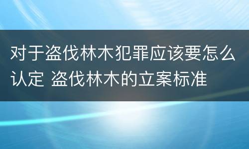 对于盗伐林木犯罪应该要怎么认定 盗伐林木的立案标准
