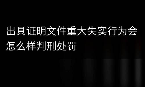 出具证明文件重大失实行为会怎么样判刑处罚