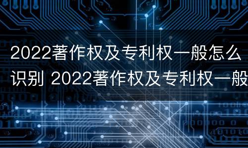 2022著作权及专利权一般怎么识别 2022著作权及专利权一般怎么识别出来的