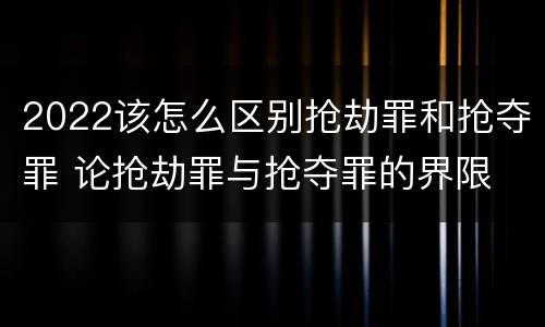 2022该怎么区别抢劫罪和抢夺罪 论抢劫罪与抢夺罪的界限