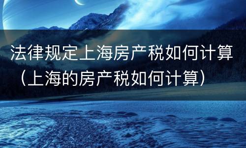 法律规定上海房产税如何计算（上海的房产税如何计算）